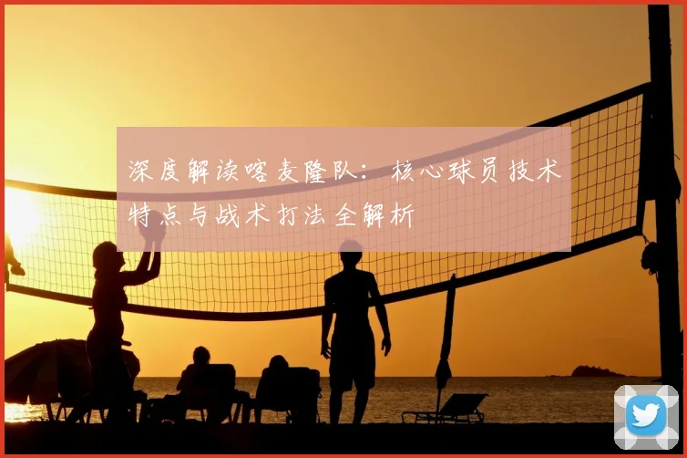 深度解读喀麦隆队：核心球员技术特点与战术打法全解析