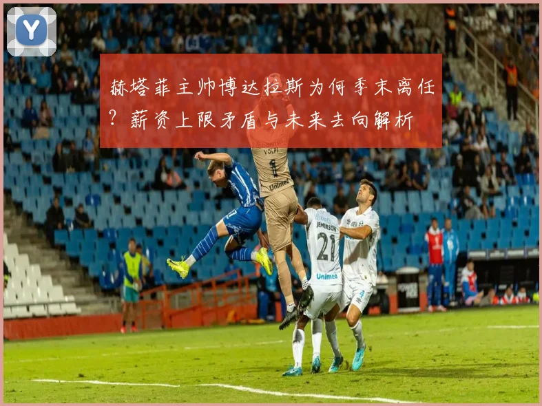 赫塔菲主帅博达拉斯为何季末离任？薪资上限矛盾与未来去向解析