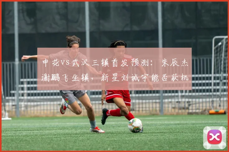 申花vs武汉三镇首发预测：朱辰杰谢鹏飞坐镇，新星刘诚宇能否获机会？