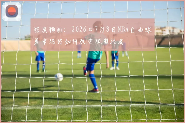 深度预测：2026年7月8日NBA自由球员市场将如何改变联盟格局