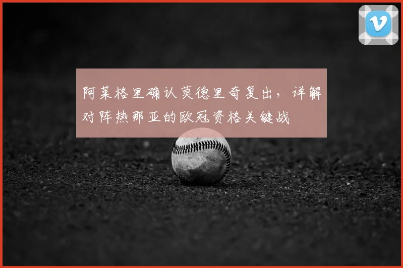 阿莱格里确认莫德里奇复出，详解对阵热那亚的欧冠资格关键战