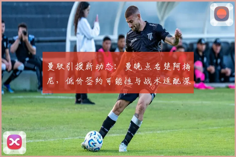 曼联引援新动态:曼晚点名楚阿梅尼,低价签约可能性与战术适配深度解析